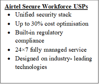 Airtel Secure Workforce USPs•	Unified security stack •	Up to 30% cost optimisation•	Built-in regulatory compliance •	24×7 fully managed service•	Designed on industry- leading technologies